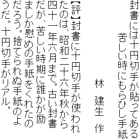 封書には十円切手が貼ってある
　　　　　苦しい時にもらひし手紙

　　　　　　　　　　　　林　建生　作

【評】封書に十円切手が使われ
たのは、昭和二十六年秋から
四十一年六月まで。古い封書
だが、苦しい時期に誰かが励
ましか慰めの手紙をくれたの
だろう。捨てられぬ手紙のよ
うだ。十円切手がリアル。