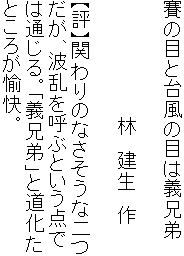 賽の目と台風の目は義兄弟

　　　　　　　　　林　建生　作

【評】関わりのなさそうな二つ
だが、波乱を呼ぶという点で
は通じる。「義兄弟」と道化た
ところが愉快。