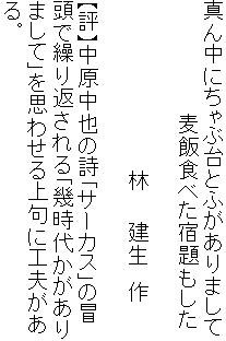 真ん中にちゃぶ台とふがありまして
　　　　　　　　麦飯食べた宿題もした

　　　　　　　　　　　　林　　建生　作

【評】中原中也の詩「サーカス」の冒
頭で繰り返される「幾時代かがあり
まして」を思わせる上句に工夫があ
る。