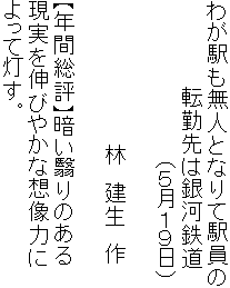 わが駅も無人となりて駅員の
　　　　　　転勤先は銀河鉄道
　　　　　　　　　　　（５月１９日）

　　　　　　　　　　林　建生　作

【年間総評】暗い翳りのある
現実を伸びやかな想像力に
よって灯す。