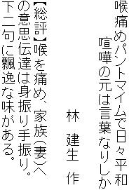 喉痛めパントマイムで日々平和
　　　　喧嘩の元は言葉なりしか

　　　　　　　　　　　　林　建生　作

【総評】喉を痛め、家族（妻）へ
の意思伝達は身振り手振り。
下二句に飄逸な味がある。