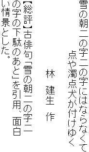 雪の朝二の字二の字にはならなくて
　　　　　　　　点や濁点犬が付けゆく

　　　　　　　　　　　林　建生　作

【総評】古俳句「雪の朝二の字二
の字の下駄のあと」を引用、面白
い情景とした。