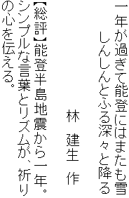 一年が過ぎて能登にはまたも雪
　　　 しんしんとふる深々と降る

　　　　　　　　　　　　林　建生　作

【総評】能登半島地震から一年。
シンプルな言葉とリズムが、祈り
の心を伝える。