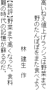 高いねえ値上げラッシュは野菜まで
　　　　野のたんぽぽをまた食べよう

　　　　　　　　　　　　林　建生　作

【総評】野菜まで高くなった。食料
難の時代の記憶が蘇るのだ。