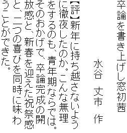 卒論を書き上げし窓初茜

　　　　　　　　　水谷　丈市　作

【評】新年に持ち越さないよう
に徹夜したのか。こんな無理
をするのも、青年期ならでは。
そのおかげで、卒論完成の開
放感と、新春を迎えた祝祭感
と、二つの喜びを同時に味わ
うことができた。