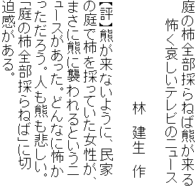 庭の柿全部採らねば熊が来る
　　怖く哀しいテレビのニュース

　　　　　　　　　　　林　建生　作

【評】熊が来ないように、民家
の庭で柿を採っていた女性が、
まさに熊に襲われるというニ
ュースがあった。どんなに怖か
っただろう。人も熊も悲しい。
「庭の柿全部採らねば」に切
迫感がある。