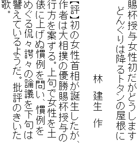 賜杯授与女性初だがどうします
　どんぐりは降るトタンの屋根に

　　　　　　　　　　　 林　建生　作

【評】初の女性首相が誕生したが、
作者は大相撲の優勝賜杯授与の
行方を案ずる。上句で女性を土
俵に上げぬ慣例を問い、慣例を
めぐる侃々諤々の論議を下句は
譬えているようだ。批評のきいた
歌。