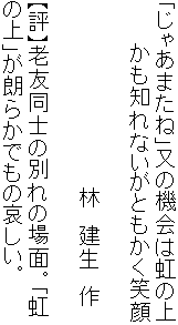 「じゃあまたね」又の機会は虹の上
　　　かも知れないがともかく笑顔

　　　　　　　　　　　　　林　建生　作

【評】老友同士の別れの場面。「虹
の上」が朗らかでもの哀しい。