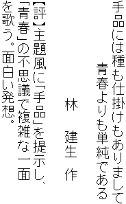 手品には種も仕掛けもありまして
　　　　　　　青春よりも単純である

　　　　　　　　　　　林　　建生　作

【評】主題風に「手品」を提示し、
「青春」の不思議で複雑な一面
を歌う。面白い発想。
