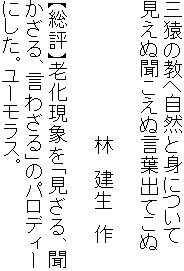 三猿の教へ自然と身について
見えぬ聞こえぬ言葉出てこぬ

　　　　　　　　　　 林　建生　作

【総評】老化現象を「見ざる、聞
かざる、言わざる」のパロディー
にした。ユーモラス。