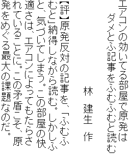エアコンの効いてる部屋で原発は
　　ダメとふ記事をふむふむと読む

　　　　　　　　　　　　　林　建生　作

【評】原発反対の記事を、「ふむふ
むと」納得しながら読む。しかしふ
と、気づいてしまう。この部屋の快
適さは、エアコンによってもたらさ
れていることに。この矛盾こそ、原
発をめぐる最大の課題なのだ。
