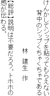 けんかしてシップを貼ってもらえない
　　 背中のシップくちゃくちゃである

　　　　　　　　　　　　林　建生　作

【総評】説明は不要だろう。トホホの
感が伝わる。