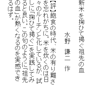 新米を掬ひて掲ぐ祖先の血

　　　　　　　　水野　謙二　作

【評】飽食の時代、米の有り難さ
を忘れがちに。米を炊くのは日
々のルーチンと化しているが、試
しに「掬ひて掲ぐ」を実践してみ
ると良い。この句のように「祖先
の血」が熱くなるのを実感でき
るはず。
