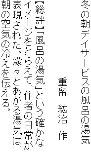 冬の朝デイサービスの風呂の湯気

　　　　　　　　　　　　重留　紘治　作

【総評】「風呂の湯気」という確かな
イメージをとらえて、作者の日常が
表現された。濛々とあがる湯気は、
朝の空気の冷えを伝える。