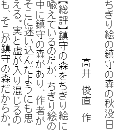 ちぎり絵の鎮守の森の秋没日

　　　　　　　　　高井　俊直　作

【総評】鎮守の森をちぎり絵に
喩えているのだが、ちぎり絵の
中に鎮守の森があり、作者が
そこに迷い込んだようにも思
える。実と虚が入り混じるの
も、そこが鎮守の森だからか。