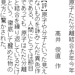 原子ただ分離結合去年今年

　　　　　　　　高井　俊直　作

【評】原子や分子といった見え
ないものを詠みこんだ異色作
である。人間にとっては節目
であっても、原子はただ分離
と結合を繰り返しているだけ
という、徹底して醒めた物の
見方に驚かされた。